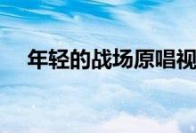 年轻的战场原唱视频（年轻的战场原唱）