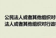公民法人或者其他组织对行政机关的哪些行为不服的（公民法人或者其他组织对行政机关的）