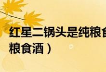 红星二锅头是纯粮食酒吗是（红星二锅头是纯粮食酒）