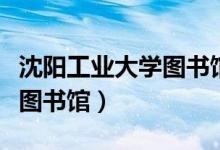 沈阳工业大学图书馆几点关门（沈阳工业大学图书馆）