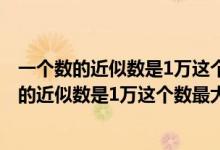 一个数的近似数是1万这个数最大是9999对还是错（一个数的近似数是1万这个数最大是）