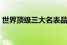 世界顶级三大名表品牌（世界顶级三大名表）