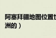 阿塞拜疆地图位置世界地图（阿塞拜疆是哪个洲的）