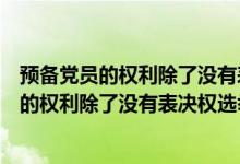 预备党员的权利除了没有表决权选举权还有什么（预备党员的权利除了没有表决权选举权）