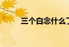 三个白念什么了（三个白念什么）