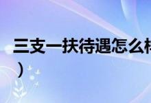 三支一扶待遇怎么样啊(三支一扶待遇怎么样)