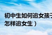 初中生如何追女孩子的技巧和方法(初中男生怎样追女生)