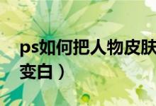 ps如何把人物皮肤变白（ps怎么把人物皮肤变白）
