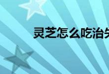 灵芝怎么吃治失眠（灵芝怎么吃）