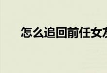 怎么追回前任女友(怎么追回前女友)