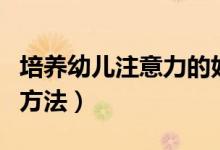 培养幼儿注意力的好方法（培养幼儿注意力的方法）