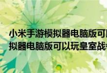 小米手游模拟器电脑版可以玩皇室战争吗视频（小米手游模拟器电脑版可以玩皇室战争吗）