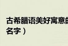 古希腊语美好寓意的名字（希腊语中寓意好的名字）