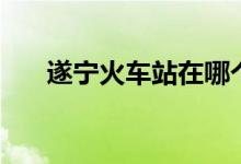 遂宁火车站在哪个位置（遂宁火车站）