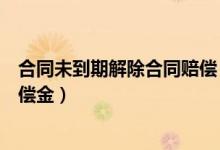 合同未到期解除合同赔偿（合同未到期解除劳动合同经济补偿金）