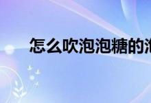 怎么吹泡泡糖的泡泡（怎么吹泡泡糖）