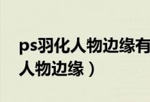 ps羽化人物边缘有锯齿怎么办（ps怎么羽化人物边缘）