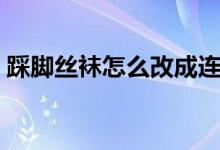 踩脚丝袜怎么改成连脚（丝脚玩鞋挑鞋视频）