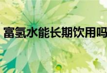 富氢水能长期饮用吗（水素水的功效和作用）