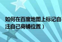 如何在百度地图上标记自己商铺的名字（怎样百度地图上标注自己商铺位置）