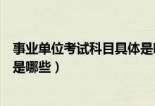 事业单位考试科目具体是哪些科目（事业单位考试科目具体是哪些）