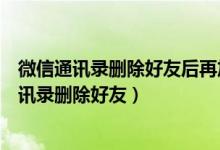 微信通讯录删除好友后再加入好友对方能不能知道（微信通讯录删除好友）