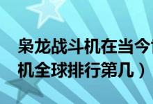 枭龙战斗机在当今世界算什么水平?（枭龙战机全球排行第几）