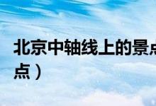 北京中轴线上的景点介绍（北京中轴线上的景点）