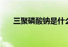 三聚磷酸钠是什么东西（三聚磷酸钠）