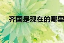 齐国是现在的哪里（赵国是现在的哪里）