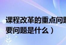 课程改革的重点问题（课程改革中要解决的主要问题是什么）