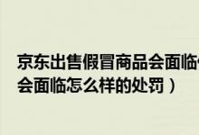 京东出售假冒商品会面临什么样的处罚（京东出售假冒商品会面临怎么样的处罚）