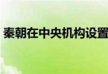秦朝在中央机构设置(秦朝的中央机构实行)