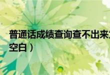 普通话成绩查询查不出来为什么（普通话成绩查询为什么是空白）