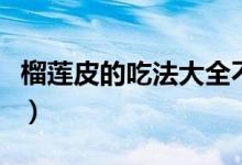 榴莲皮的吃法大全不用白凉粉（榴莲皮的吃法）