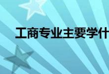 工商专业主要学什么（工商管理学什么）
