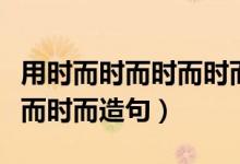 用时而时而时而时而造句简单（用时而时而时而时而造句）