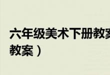 六年级美术下册教案湘教版（六年级美术下册教案）