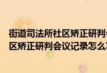 街道司法所社区矫正研判会议记录怎么写的（街道司法所社区矫正研判会议记录怎么写）