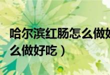 哈尔滨红肠怎么做好吃怎么吃（哈尔滨红肠怎么做好吃）