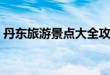 丹东旅游景点大全攻略(丹东旅游景点大全)