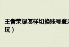 王者荣耀怎样切换账号登录微信（王者荣耀微信和qq能一起玩）
