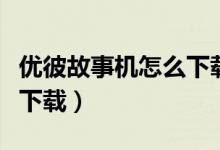 优彼故事机怎么下载新故事（优彼故事机怎么下载）