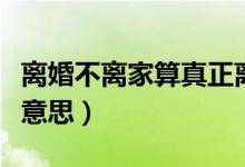 离婚不离家算真正离婚吗（离婚不离家是什么意思）