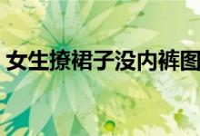 女生撩裙子没内裤图片（女生撩裙子没内裤）