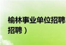 榆林事业单位招聘2023公告（榆林事业单位招聘）