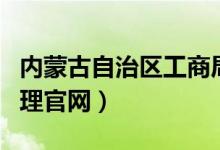 内蒙古自治区工商局官网（内蒙古工商行政管理官网）