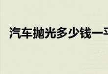 汽车抛光多少钱一平方（汽车抛光多少钱）