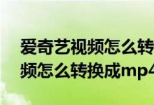 爱奇艺视频怎么转换成mp4格式（爱奇艺视频怎么转换成mp4）