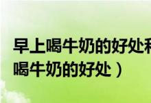 早上喝牛奶的好处和晚上喝牛奶的好处（早上喝牛奶的好处）